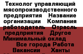 Технолог-управляющий мясопроизводственного предприятия › Название организации ­ Компания-работодатель › Отрасль предприятия ­ Другое › Минимальный оклад ­ 80 000 - Все города Работа » Вакансии   . Ханты-Мансийский,Белоярский г.